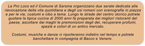 La Pro Loco ed il Comune di Sarsina organizzano due serate dedicata alla rievocazione della vita quotidiana e degli usi romani con scenografie in piazza e per le vie, costumi e cibo a tema. Lungo le strade del centro storico potrete gustare la tipica cucina di 2000 anni fa preparata dai migliori ristoranti del paese, ascoltare dai maghi le premonizioni degli dei, recuperare profumi, spezie e colori di un antico mercato.  Costumi, musiche e danze vi riporteranno indietro nel tempo e potrete banchettare in compagnia di Bacco e Venere.