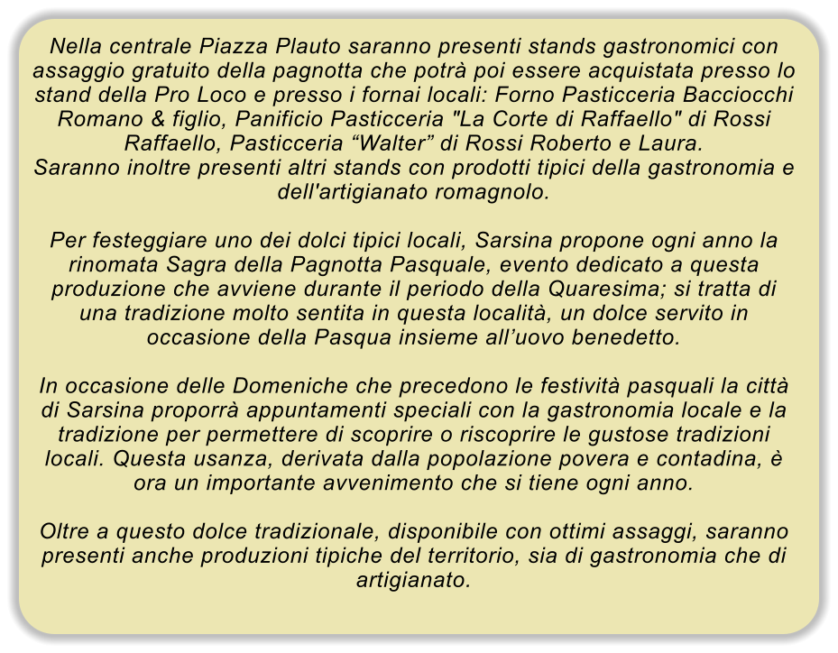 Nella centrale Piazza Plauto saranno presenti stands gastronomici con assaggio gratuito della pagnotta che potr poi essere acquistata presso lo stand della Pro Loco e presso i fornai locali: Forno Pasticceria Bacciocchi Romano & figlio, Panificio Pasticceria "La Corte di Raffaello" di Rossi Raffaello, Pasticceria Walter di Rossi Roberto e Laura. Saranno inoltre presenti altri stands con prodotti tipici della gastronomia e dell'artigianato romagnolo.  Per festeggiare uno dei dolci tipici locali, Sarsina propone ogni anno la rinomata Sagra della Pagnotta Pasquale, evento dedicato a questa produzione che avviene durante il periodo della Quaresima; si tratta di una tradizione molto sentita in questa localit, un dolce servito in occasione della Pasqua insieme alluovo benedetto.  In occasione delle Domeniche che precedono le festivit pasquali la citt di Sarsina proporr appuntamenti speciali con la gastronomia locale e la tradizione per permettere di scoprire o riscoprire le gustose tradizioni locali. Questa usanza, derivata dalla popolazione povera e contadina,  ora un importante avvenimento che si tiene ogni anno.  Oltre a questo dolce tradizionale, disponibile con ottimi assaggi, saranno presenti anche produzioni tipiche del territorio, sia di gastronomia che di artigianato.