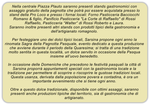 Nella centrale Piazza Plauto saranno presenti stands gastronomici con assaggio gratuito della pagnotta che potr poi essere acquistata presso lo stand della Pro Loco e presso i fornai locali: Forno Pasticceria Bacciocchi Romano & figlio, Panificio Pasticceria "La Corte di Raffaello" di Rossi Raffaello, Pasticceria Walter di Rossi Roberto e Laura. Saranno inoltre presenti altri stands con prodotti tipici della gastronomia e dell'artigianato romagnolo.  Per festeggiare uno dei dolci tipici locali, Sarsina propone ogni anno la rinomata Sagra della Pagnotta Pasquale, evento dedicato a questa produzione che avviene durante il periodo della Quaresima; si tratta di una tradizione molto sentita in questa localit, un dolce servito in occasione della Pasqua insieme alluovo benedetto.  In occasione delle Domeniche che precedono le festivit pasquali la citt di Sarsina proporr appuntamenti speciali con la gastronomia locale e la tradizione per permettere di scoprire o riscoprire le gustose tradizioni locali. Questa usanza, derivata dalla popolazione povera e contadina,  ora un importante avvenimento che si tiene ogni anno.  Oltre a questo dolce tradizionale, disponibile con ottimi assaggi, saranno presenti anche produzioni tipiche del territorio, sia di gastronomia che di artigianato.