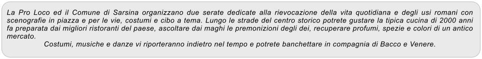 La Pro Loco ed il Comune di Sarsina organizzano due serate dedicate alla rievocazione della vita quotidiana e degli usi romani con scenografie in piazza e per le vie, costumi e cibo a tema. Lungo le strade del centro storico potrete gustare la tipica cucina di 2000 anni fa preparata dai migliori ristoranti del paese, ascoltare dai maghi le premonizioni degli dei, recuperare profumi, spezie e colori di un antico mercato. Costumi, musiche e danze vi riporteranno indietro nel tempo e potrete banchettare in compagnia di Bacco e Venere.