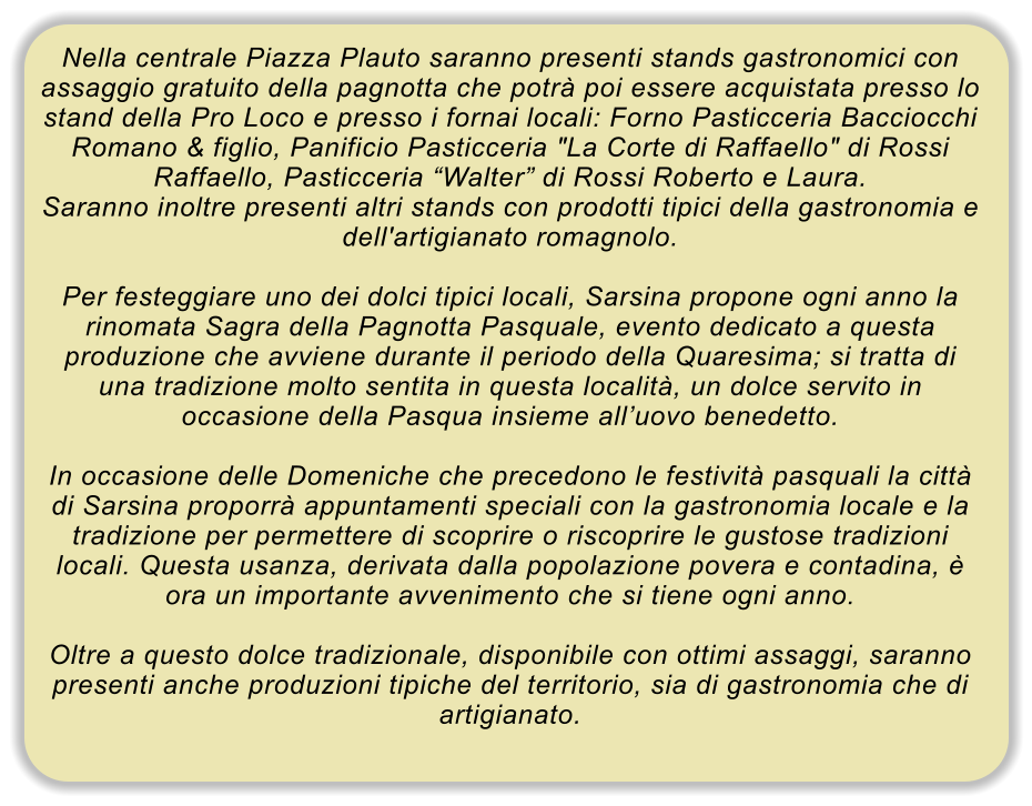 Nella centrale Piazza Plauto saranno presenti stands gastronomici con assaggio gratuito della pagnotta che potr poi essere acquistata presso lo stand della Pro Loco e presso i fornai locali: Forno Pasticceria Bacciocchi Romano & figlio, Panificio Pasticceria "La Corte di Raffaello" di Rossi Raffaello, Pasticceria Walter di Rossi Roberto e Laura. Saranno inoltre presenti altri stands con prodotti tipici della gastronomia e dell'artigianato romagnolo.  Per festeggiare uno dei dolci tipici locali, Sarsina propone ogni anno la rinomata Sagra della Pagnotta Pasquale, evento dedicato a questa produzione che avviene durante il periodo della Quaresima; si tratta di una tradizione molto sentita in questa localit, un dolce servito in occasione della Pasqua insieme alluovo benedetto.  In occasione delle Domeniche che precedono le festivit pasquali la citt di Sarsina proporr appuntamenti speciali con la gastronomia locale e la tradizione per permettere di scoprire o riscoprire le gustose tradizioni locali. Questa usanza, derivata dalla popolazione povera e contadina,  ora un importante avvenimento che si tiene ogni anno.  Oltre a questo dolce tradizionale, disponibile con ottimi assaggi, saranno presenti anche produzioni tipiche del territorio, sia di gastronomia che di artigianato.