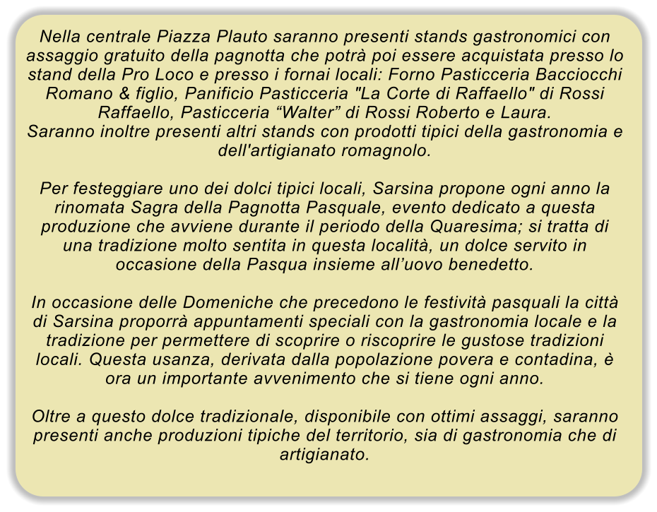Nella centrale Piazza Plauto saranno presenti stands gastronomici con assaggio gratuito della pagnotta che potr� poi essere acquistata presso lo stand della Pro Loco e presso i fornai locali: Forno Pasticceria Bacciocchi Romano & figlio, Panificio Pasticceria "La Corte di Raffaello" di Rossi Raffaello, Pasticceria �Walter� di Rossi Roberto e Laura. Saranno inoltre presenti altri stands con prodotti tipici della gastronomia e dell'artigianato romagnolo.  Per festeggiare uno dei dolci tipici locali, Sarsina propone ogni anno la rinomata Sagra della Pagnotta Pasquale, evento dedicato a questa produzione che avviene durante il periodo della Quaresima; si tratta di una tradizione molto sentita in questa localit�, un dolce servito in occasione della Pasqua insieme all�uovo benedetto.  In occasione delle Domeniche che precedono le festivit� pasquali la citt� di Sarsina proporr� appuntamenti speciali con la gastronomia locale e la tradizione per permettere di scoprire o riscoprire le gustose tradizioni locali. Questa usanza, derivata dalla popolazione povera e contadina, � ora un importante avvenimento che si tiene ogni anno.  Oltre a questo dolce tradizionale, disponibile con ottimi assaggi, saranno presenti anche produzioni tipiche del territorio, sia di gastronomia che di artigianato.