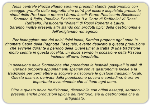 Nella centrale Piazza Plauto saranno presenti stands gastronomici con assaggio gratuito della pagnotta che potr� poi essere acquistata presso lo stand della Pro Loco e presso i fornai locali: Forno Pasticceria Bacciocchi Romano & figlio, Panificio Pasticceria "La Corte di Raffaello" di Rossi Raffaello, Pasticceria �Walter� di Rossi Roberto e Laura. Saranno inoltre presenti altri stands con prodotti tipici della gastronomia e dell'artigianato romagnolo.  Per festeggiare uno dei dolci tipici locali, Sarsina propone ogni anno la rinomata Sagra della Pagnotta Pasquale, evento dedicato a questa produzione che avviene durante il periodo della Quaresima; si tratta di una tradizione molto sentita in questa localit�, un dolce servito in occasione della Pasqua insieme all�uovo benedetto.  In occasione delle Domeniche che precedono le festivit� pasquali la citt� di Sarsina proporr� appuntamenti speciali con la gastronomia locale e la tradizione per permettere di scoprire o riscoprire le gustose tradizioni locali. Questa usanza, derivata dalla popolazione povera e contadina, � ora un importante avvenimento che si tiene ogni anno.  Oltre a questo dolce tradizionale, disponibile con ottimi assaggi, saranno presenti anche produzioni tipiche del territorio, sia di gastronomia che di artigianato.
