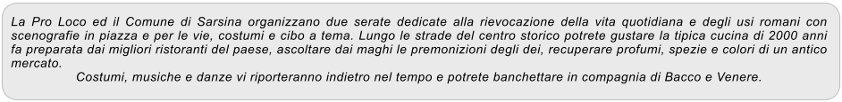 La Pro Loco ed il Comune di Sarsina organizzano due serate dedicate alla rievocazione della vita quotidiana e degli usi romani con scenografie in piazza e per le vie, costumi e cibo a tema. Lungo le strade del centro storico potrete gustare la tipica cucina di 2000 anni fa preparata dai migliori ristoranti del paese, ascoltare dai maghi le premonizioni degli dei, recuperare profumi, spezie e colori di un antico mercato. Costumi, musiche e danze vi riporteranno indietro nel tempo e potrete banchettare in compagnia di Bacco e Venere.