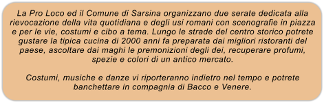 La Pro Loco ed il Comune di Sarsina organizzano due serate dedicata alla rievocazione della vita quotidiana e degli usi romani con scenografie in piazza e per le vie, costumi e cibo a tema. Lungo le strade del centro storico potrete gustare la tipica cucina di 2000 anni fa preparata dai migliori ristoranti del paese, ascoltare dai maghi le premonizioni degli dei, recuperare profumi, spezie e colori di un antico mercato.  Costumi, musiche e danze vi riporteranno indietro nel tempo e potrete banchettare in compagnia di Bacco e Venere.
