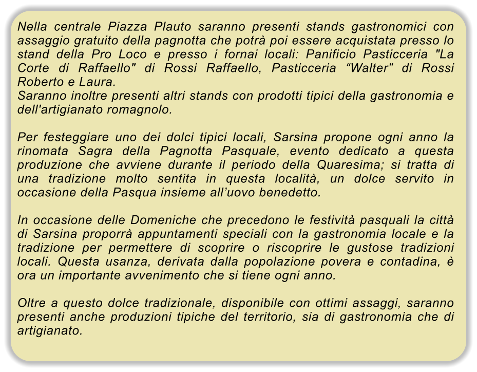 Nella centrale Piazza Plauto saranno presenti stands gastronomici con assaggio gratuito della pagnotta che potr� poi essere acquistata presso lo stand della Pro Loco e presso i fornai locali: Panificio Pasticceria "La Corte di Raffaello" di Rossi Raffaello, Pasticceria �Walter� di Rossi Roberto e Laura. Saranno inoltre presenti altri stands con prodotti tipici della gastronomia e dell'artigianato romagnolo.  Per festeggiare uno dei dolci tipici locali, Sarsina propone ogni anno la rinomata Sagra della Pagnotta Pasquale, evento dedicato a questa produzione che avviene durante il periodo della Quaresima; si tratta di una tradizione molto sentita in questa localit�, un dolce servito in occasione della Pasqua insieme all�uovo benedetto.  In occasione delle Domeniche che precedono le festivit� pasquali la citt� di Sarsina proporr� appuntamenti speciali con la gastronomia locale e la tradizione per permettere di scoprire o riscoprire le gustose tradizioni locali. Questa usanza, derivata dalla popolazione povera e contadina, � ora un importante avvenimento che si tiene ogni anno.  Oltre a questo dolce tradizionale, disponibile con ottimi assaggi, saranno presenti anche produzioni tipiche del territorio, sia di gastronomia che di artigianato.