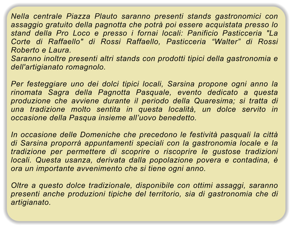 Nella centrale Piazza Plauto saranno presenti stands gastronomici con assaggio gratuito della pagnotta che potr� poi essere acquistata presso lo stand della Pro Loco e presso i fornai locali: Panificio Pasticceria "La Corte di Raffaello" di Rossi Raffaello, Pasticceria �Walter� di Rossi Roberto e Laura. Saranno inoltre presenti altri stands con prodotti tipici della gastronomia e dell'artigianato romagnolo.  Per festeggiare uno dei dolci tipici locali, Sarsina propone ogni anno la rinomata Sagra della Pagnotta Pasquale, evento dedicato a questa produzione che avviene durante il periodo della Quaresima; si tratta di una tradizione molto sentita in questa localit�, un dolce servito in occasione della Pasqua insieme all�uovo benedetto.  In occasione delle Domeniche che precedono le festivit� pasquali la citt� di Sarsina proporr� appuntamenti speciali con la gastronomia locale e la tradizione per permettere di scoprire o riscoprire le gustose tradizioni locali. Questa usanza, derivata dalla popolazione povera e contadina, � ora un importante avvenimento che si tiene ogni anno.  Oltre a questo dolce tradizionale, disponibile con ottimi assaggi, saranno presenti anche produzioni tipiche del territorio, sia di gastronomia che di artigianato.