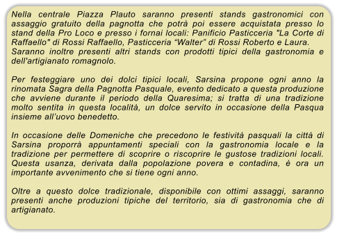Nella centrale Piazza Plauto saranno presenti stands gastronomici con assaggio gratuito della pagnotta che potr� poi essere acquistata presso lo stand della Pro Loco e presso i fornai locali: Panificio Pasticceria "La Corte di Raffaello" di Rossi Raffaello, Pasticceria �Walter� di Rossi Roberto e Laura. Saranno inoltre presenti altri stands con prodotti tipici della gastronomia e dell'artigianato romagnolo.  Per festeggiare uno dei dolci tipici locali, Sarsina propone ogni anno la rinomata Sagra della Pagnotta Pasquale, evento dedicato a questa produzione che avviene durante il periodo della Quaresima; si tratta di una tradizione molto sentita in questa localit�, un dolce servito in occasione della Pasqua insieme all�uovo benedetto.  In occasione delle Domeniche che precedono le festivit� pasquali la citt� di Sarsina proporr� appuntamenti speciali con la gastronomia locale e la tradizione per permettere di scoprire o riscoprire le gustose tradizioni locali. Questa usanza, derivata dalla popolazione povera e contadina, � ora un importante avvenimento che si tiene ogni anno.  Oltre a questo dolce tradizionale, disponibile con ottimi assaggi, saranno presenti anche produzioni tipiche del territorio, sia di gastronomia che di artigianato.
