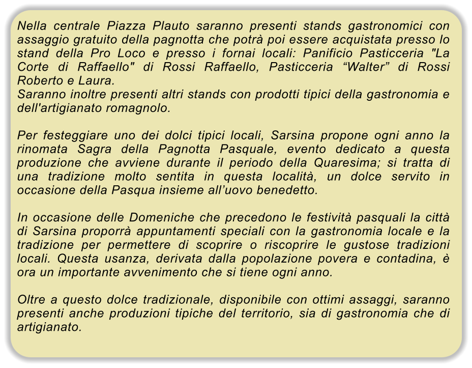 Nella centrale Piazza Plauto saranno presenti stands gastronomici con assaggio gratuito della pagnotta che potr� poi essere acquistata presso lo stand della Pro Loco e presso i fornai locali: Panificio Pasticceria "La Corte di Raffaello" di Rossi Raffaello, Pasticceria �Walter� di Rossi Roberto e Laura. Saranno inoltre presenti altri stands con prodotti tipici della gastronomia e dell'artigianato romagnolo.  Per festeggiare uno dei dolci tipici locali, Sarsina propone ogni anno la rinomata Sagra della Pagnotta Pasquale, evento dedicato a questa produzione che avviene durante il periodo della Quaresima; si tratta di una tradizione molto sentita in questa localit�, un dolce servito in occasione della Pasqua insieme all�uovo benedetto.  In occasione delle Domeniche che precedono le festivit� pasquali la citt� di Sarsina proporr� appuntamenti speciali con la gastronomia locale e la tradizione per permettere di scoprire o riscoprire le gustose tradizioni locali. Questa usanza, derivata dalla popolazione povera e contadina, � ora un importante avvenimento che si tiene ogni anno.  Oltre a questo dolce tradizionale, disponibile con ottimi assaggi, saranno presenti anche produzioni tipiche del territorio, sia di gastronomia che di artigianato.