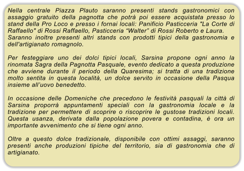 Nella centrale Piazza Plauto saranno presenti stands gastronomici con assaggio gratuito della pagnotta che potr� poi essere acquistata presso lo stand della Pro Loco e presso i fornai locali: Panificio Pasticceria "La Corte di Raffaello" di Rossi Raffaello, Pasticceria �Walter� di Rossi Roberto e Laura. Saranno inoltre presenti altri stands con prodotti tipici della gastronomia e dell'artigianato romagnolo.  Per festeggiare uno dei dolci tipici locali, Sarsina propone ogni anno la rinomata Sagra della Pagnotta Pasquale, evento dedicato a questa produzione che avviene durante il periodo della Quaresima; si tratta di una tradizione molto sentita in questa localit�, un dolce servito in occasione della Pasqua insieme all�uovo benedetto.  In occasione delle Domeniche che precedono le festivit� pasquali la citt� di Sarsina proporr� appuntamenti speciali con la gastronomia locale e la tradizione per permettere di scoprire o riscoprire le gustose tradizioni locali. Questa usanza, derivata dalla popolazione povera e contadina, � ora un importante avvenimento che si tiene ogni anno.  Oltre a questo dolce tradizionale, disponibile con ottimi assaggi, saranno presenti anche produzioni tipiche del territorio, sia di gastronomia che di artigianato.